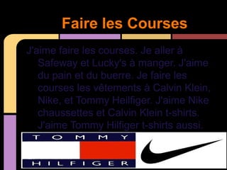 Faire les Courses
J'aime faire les courses. Je aller à
   Safeway et Lucky's à manger. J'aime
   du pain et du buerre. Je faire les
   courses les vêtements à Calvin Klein,
   Nike, et Tommy Heilfiger. J'aime Nike
   chaussettes et Calvin Klein t-shirts.
   J'aime Tommy Hilfiger t-shirts aussi.
 