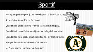 Mes sports préférés pour jouer au volley-ball et le softball sont.
Sports j'aime jouer dépend du climat.
Quand il fait chaud j'aime à jouer au softball dans un parc.
Quand il fait chaud j'aime aussi jouer au volley-ball sur sable.
Quand il fait froid j'aime jouer au volley-ball à l'intérieur aussi.
Mon préférer de base-ball est le Oakland A’s.
Je n'aime pas les Giants de San Fransisco.
Sportif
 