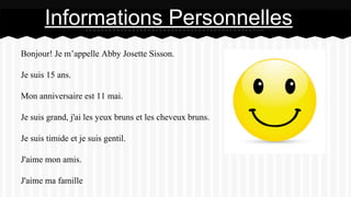 Bonjour! Je m’appelle Abby Josette Sisson.
Je suis 15 ans.
Mon anniversaire est 11 mai.
Je suis grand, j'ai les yeux bruns et les cheveux bruns.
Je suis timide et je suis gentil.
J'aime mon amis.
J'aime ma famille
Informations Personnelles
 