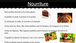 Mon préféré chocolat et la crème glacée.
Je préfère le steak, le poisson et le poulet.
Je n'aime pas le crabe, la crevette et le homard.
J'aime aussi les fruits. Mes fruits préférés sont les bananes, les mangues et les fraises.
J'aime les légumes. Mes légumes préférés sont le brocoli, les pommes de terre et le
maïs.
Vegtables je déteste les haricots verts et les carottes.
Fruits je déteste sont les pommes et les cerises.
Nourriture
 
