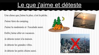 Une chose que j'aime le plus, c'est la pêche.
J'aime faire du camping.
J'aime la randonnée et l'escalade aussi.
Enfin j'aime aller en vacances.
Je déteste rester à la maison.
Je déteste les grandes villes.
Je déteste les petits chiens aussi.
Le que j'aime et déteste
 