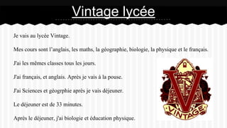 Je vais au lycée Vintage.
Mes cours sont l’anglais, les maths, la géographie, biologie, la physique et le français.
J'ai les mêmes classes tous les jours.
J'ai français, et anglais. Après je vais à la pouse.
J'ai Sciences et géogrphie après je vais déjeuner.
Le déjeuner est de 33 minutes.
Après le déjeuner, j'ai biologie et éducation physique.
Vintage lycée
 