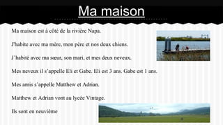 Ma maison est à côté de la rivière Napa.
J'habite avec ma mère, mon père et nos deux chiens.
J’habité avec ma sœur, son mari, et mes deux neveux.
Mes neveux il s’appelle Eli et Gabe. Eli est 3 ans. Gabe est 1 ans.
Mes amis s’appelle Matthew et Adrian.
Matthew et Adrian vont au lycée Vintage.
Ils sont en neuvième
Ma maison
 