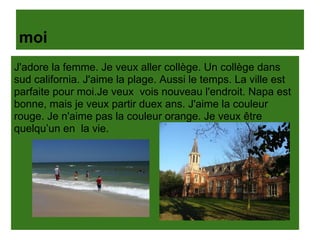 moi
J'adore la femme. Je veux aller collège. Un collège dans
sud california. J'aime la plage. Aussi le temps. La ville est
parfaite pour moi.Je veux vois nouveau l'endroit. Napa est
bonne, mais je veux partir duex ans. J'aime la couleur
rouge. Je n'aime pas la couleur orange. Je veux être
quelqu’un en la vie.
 
