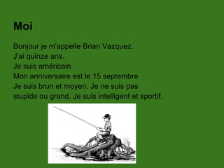 Moi
Bonjour je m'appelle Brian Vazquez.
J'ai quinze ans.
Je suis américain.
Mon anniversaire est le 15 septembre
Je suis brun et moyen. Je ne suis pas
stupide ou grand. Je suis intelligent et sportif.
 