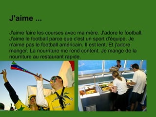 J'aime ...
J'aime faire les courses avec ma mère. J'adore le football.
J'aime le football parce que c'est un sport d'équipe. Je
n'aime pas le football américain. Il est lent. Et j'adore
manger. La nourriture me rend content. Je mange de la
nourriture au restaurant rapide.
 