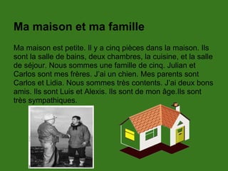 Ma maison et ma famille
Ma maison est petite. Il y a cinq pièces dans la maison. Ils
sont la salle de bains, deux chambres, la cuisine, et la salle
de séjour. Nous sommes une famille de cinq. Julian et
Carlos sont mes frères. J’ai un chien. Mes parents sont
Carlos et Lidia. Nous sommes très contents. J’ai deux bons
amis. Ils sont Luis et Alexis. Ils sont de mon âge.Ils sont
très sympathiques.
 