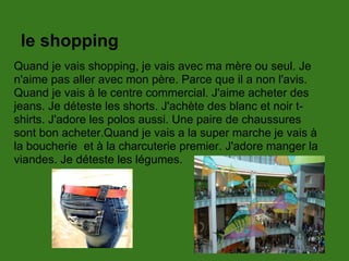 le shopping
Quand je vais shopping, je vais avec ma mère ou seul. Je
n'aime pas aller avec mon père. Parce que il a non l'avis.
Quand je vais à le centre commercial. J'aime acheter des
jeans. Je déteste les shorts. J'achète des blanc et noir t-
shirts. J'adore les polos aussi. Une paire de chaussures
sont bon acheter.Quand je vais a la super marche je vais à
la boucherie et à la charcuterie premier. J'adore manger la
viandes. Je déteste les légumes.
 