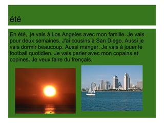 été
En été, je vais à Los Angeles avec mon famille. Je vais
pour deux semaines. J'ai cousins à San Diego. Aussi je
vais dormir beaucoup. Aussi manger. Je vais à jouer le
football quotidien. Je vais parler avec mon copains et
copines. Je veux faire du frençais.
 