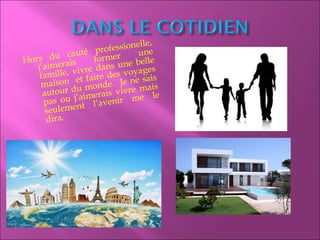Hors du cauté professionelle,
j’aimerais former une
famille, vivre dans une belle
maison et faire des voyages
autour du monde. Je ne sais
pas ou j’aimerais vivre mais
seulement l’avenir me le
dira.
 