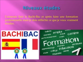 J’aimerais finir le Bachi-Bac et après faire une formation
professionelle mais je dois réfléchir ce que je veux vraiment
étudier.
 