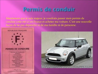 Maintenent que je suis majeur, je voudrais passer mon permis de
conduir cette été ici en France et acheter ma voiture. C’est une nouvelle
façon de ne pas dépendre ni de ma famille ni de personne.
 