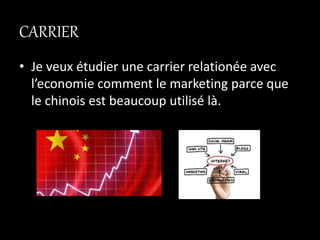 CARRIER
• Je veux étudier une carrier relationée avec
l’economie comment le marketing parce que
le chinois est beaucoup utilisé là.
 