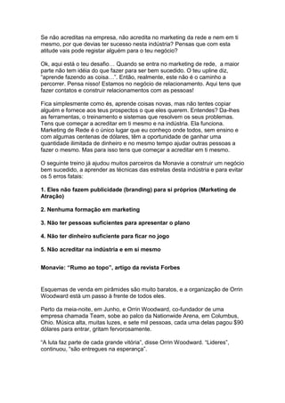Se não acreditas na empresa, não acredita no marketing da rede e nem em ti
mesmo, por que devias ter sucesso nesta indústria? Pensas que com esta
atitude vais pode registar alguém para o teu negócio?

Ok, aqui está o teu desafio… Quando se entra no marketing de rede, a maior
parte não tem idéia do que fazer para ser bem sucedido. O teu upline diz,
“aprende fazendo as coisa…”. Então, realmente, este não é o caminho a
percorrer. Pensa nisso! Estamos no negócio de relacionamento. Aqui tens que
fazer contatos e construir relacionamentos com as pessoas!

Fica simplesmente como és, aprende coisas novas, mas não tentes copiar
alguém e fornece aos teus prospectos o que eles querem. Entendes? Da-lhes
as ferramentas, o treinamento e sistemas que resolvem os seus problemas.
Tens que começar a acreditar em ti mesmo e na indústria. Ela funciona.
Marketing de Rede é o único lugar que eu conheço onde todos, sem ensino e
com algumas centenas de dólares, têm a oportunidade de ganhar uma
quantidade ilimitada de dinheiro e no mesmo tempo ajudar outras pessoas a
fazer o mesmo. Mas para isso tens que começar a acreditar em ti mesmo.

O seguinte treino já ajudou muitos parceiros da Monavie a construir um negócio
bem sucedido, a aprender as técnicas das estrelas desta indústria e para evitar
os 5 erros fatais:

1. Eles não fazem publicidade (branding) para si próprios (Marketing de
Atração)

2. Nenhuma formação em marketing

3. Não ter pessoas suficientes para apresentar o plano

4. Não ter dinheiro suficiente para ficar no jogo

5. Não acreditar na indústria e em si mesmo


Monavie: “Rumo ao topo”, artigo da revista Forbes


Esquemas de venda em pirâmides são muito baratos, e a organização de Orrin
Woodward está um passo à frente de todos eles.

Perto da meia-noite, em Junho, e Orrin Woodward, co-fundador de uma
empresa chamada Team, sobe ao palco da Nationwide Arena, em Columbus,
Ohio. Música alta, muitas luzes, e sete mil pessoas, cada uma delas pagou $90
dólares para entrar, gritam fervorosamente.

“A luta faz parte de cada grande vitória”, disse Orrin Woodward. “Lideres”,
continuou, “são entregues na esperança”.
 