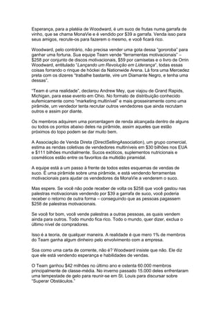Esperança, para a platéia de Woodward, é um suco de frutas numa garrafa de
vinho, que se chama MonaVie e é vendido por $39 a garrafa. Venda isso para
seus amigos, recrute-os para fazerem o mesmo, e você ficará rico.

Woodward, pelo contrário, não precisa vender uma gota dessa “gororoba” para
ganhar uma fortuna. Sua equipe Team vende “ferramentas motivacionais” –
$258 por conjunto de discos motivacionais, $59 por camisetas e o livro de Orrin
Woodward, entitulado “Lançando um Revolução em Liderança“, todas essas
coisas forrando o rinque de hóckei da Nationwide Arena. Lá fora uma Mercedez
preta com os dizeres “trabalhe bastante, vire um Diamante Negro, e tenha uma
dessas”.

“Team é uma realidade”, declarou Andrew Mey, que viajou de Grand Rapids,
Michigan, para esse evento em Ohio. No formato de distribuição conhecido
eufemicamente como “marketing multinível” e mais grosseiramente como uma
pirâmide, um vendedor tenta recrutar outros vendedores que ainda recrutam
outros e assim por diante.

Os membros adquirem uma porcentagem de renda alcançada dentro de alguns
ou todos os pontos abaixo deles na pirâmide, assim aqueles que estão
próximos do topo podem se dar muito bem.

A Associação de Venda Direta (DirectSellingAssociation), um grupo comercial,
estima as rendas coletivas de vendedores multiníveis em $30 bilhões nos EUA
e $111 bilhões mundialmente. Sucos exóticos, suplementos nutricionais e
cosméticos estão entre os favoritos da multidão piramidal.

A equipe está a um passo à frente de todos estes esquemas de vendas de
suco. É uma pirâmide sobre uma pirâmide, e está vendendo ferramentas
motivacionais para ajudar os vendedores da MonaVie a venderem o suco.

Mas espere. Se você não pode receber de volta os $258 que você gastou nas
palestras motivacionais vendendo por $39 a garrafa de suco, você poderia
receber o retorno de outra forma – conseguindo que as pessoas pagassem
$258 de palestras motivacionais.

Se você for bom, você vende palestras a outras pessoas, as quais vendem
ainda para outros. Todo mundo fica rico. Todo o mundo, quer dizer, exclua o
último nível de compradores.

Isso é a teoria, de qualquer maneira. A realidade é que mero 1% de membros
do Team ganha algum dinheiro pelo envolvimento com a empresa.

Soa como uma carta de corrente, não é? Woodward insiste que não. Ele diz
que ele está vendendo esperança e habilidades de vendas.

O Team ganhou $42 milhões no último ano e ostenta 60.000 membros
principalmente de classe-média. No inverno passado 15.000 deles enfrentaram
uma tempestade de gelo para reunir-se em St. Louis para discursar sobre
“Superar Obstáculos.”
 