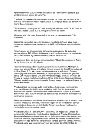 Aproximadamente 90% da renda das vendas do Team vêm de pessoas que
também vendem o suco da MonaVie.

O website de Woodward o mostra com 41 anos de idade, em seu iate de 21
metros e sorrindo com Pastor Robert Dickie Jr. da Igreja Batista de Berean em
Grand Blanc, Michigan.

Dickie fala nas convenções do Team e dá lições da Bíblia nos CDs do Team. O
filho dele, Robert Dickie III, é o principal executivo do Team.

“O que eu tento dar mais do que tudo é esperança e encorajamento”, diz
Woodward.

Esperança é um artigo caro. A maioria dos membros do Team gasta mais
comprando ajudas motivacionais e sucos da MonaVie do que eles jamais irão
lucrar.

Roger Lareau, um empregado da companhia, preocupado, diz que a sua
esposa adquiriu $20,000 em dívidas comprando as ferramentas de vendas do
Grupo da Amway e agora está vendendo o suco da MonaVie.

O casamento deles se destruiu como resultado. “Ela ainda pensa que o Team
vai lhe deixar livre um dia”, ele diz.

Hoodward cresceu perto do quartel general da Team, em Flint, Michigan, a
cidade que Michael Moore imortalizou como o simbolo da decadência industrial
no filme Roger & Eu. Woodward estudou engenharia no Instituto General
Motors (agora Faculdades Kettering), e depois projetou bombas de gasolina
para a GM. Frustado com a GM, em 1993 ele começou a vender produtos da
Amway, a vovó do marketing multinível. Cinco anos depois, Woodward saiu da
GM para se dedicar em tempo integral à Amway (agora chamada de Quixtar na
América do Norte).

Woodward logo percebeu o quão importante as ferramentas motivacionais
eram na vida dos distribuidores de marketing multinível. As ferramentas
motivacionais ajudam os distribuidores a rejeitarem suas dúvidas e, quando o
dinheiro não vem, ajudam também os distribuidores a culparem a si mesmos e
continuarem tentando.

Essas ferramentas motivacionais podem ser uma mina de ouro. E essa foi uma
lição que Woodward aprendeu de Dexter Yager, um ex-vendedor de cerveja
que mais tarde tornou-se um distribuidor Amway, que lucrou muito com a
venda de ferramentas motivacionais.

Woodward fundou a Team em 2001, e construiu um negócio de vendas de
ferramentas motivacionais muito lucrativo associado à Amway. Os executivos
da Amway chegaram a temer que a venda de ferramentas motivacionais fosse
taxada de pirâmide, algo que mancharia o nome da Amway, e mesmo assim
toleraram esse tipo de venda, porque essas vendas geravam lucros à Amway.
Woodward alega que sua empresa Team gerou mais de $200 milhões de
 