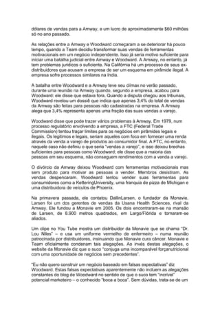 dólares de vendas para a Amway, e um lucro de aproximadamente $60 milhões
só no ano passado.

As relações entre a Amway e Woodward começaram a se deteriorar há pouco
tempo, quando a Team decidiu transformar suas vendas de ferramentas
motivacionais em um negócio independente. Isso já seria motivo suficiente para
iniciar uma batalha judicial entre Amway e Woodward. A Amway, no entanto, já
tem problemas juridicos o suficiente. Na Califórnia há um processo de seus ex-
distribuidores que acusam a empresa de ser um esquema em pirâmide ilegal. A
empresa sofre processos similares na India.

A batalha entre Woodward e a Amway teve seu clímax no verão passado,
durante uma reunião na Amway quando, segundo a empresa, acabou para
Woodward: ele disse que estava fora. Quando a disputa chegou aos tribunais,
Woodward revelou um dossiê que indica que apenas 3,4% do total de vendas
da Amway são feitas para pessoas não cadastradas na empresa. A Amway
alega que 3,4% representa apenas uma fração das suas vendas a varejo.

Woodward disse que pode trazer vários problemas à Amway. Em 1979, num
processo regulatório envolvendo a empresa, a FTC (Federal Trade
Commission) tentou traçar limites para os negócios em pirâmides legais e
ilegais. Os legitimos e legais, seriam aqueles com foco em fornecer uma renda
através da venda a varejo de produtos ao consumidor final. A FTC, no entanto,
naquele caso não definiu o que seria “vendas a varejo”, e isso deixou brechas
suficientes para pessoas como Woodward; ele disse que a maioria das
pessoas em seu esquema, não conseguem rendimentos com a venda a varejo.

O divórcio da Amway deixou Woodward com ferramentas motivacionais mas
sem produto para motivar as pessoas a vender. Membros desistiram. As
vendas despencaram. Woodward tentou vender suas ferramentas para
consumidores como a KetteringUniversity, uma franquia de pizza de Michigan e
uma distribuidora de veículos de Phoenix.

Na primavera passada, ele contatou DallinLarsen, o fundador da Monavie.
Larsen foi um dos gerentes de vendas da Usana Health Sciences, rival da
Amway. Ele fundou a Monavie em 2005. Os dois encontraram-se na mansão
de Larsen, de 8.900 metros quadrados, em Largo/Flórida e tornaram-se
aliados.

Um clipe no You Tube mostra um distribuidor da Monavie que se chama “Dr.
Lou Niles” – e usa um uniforme vermelho de enfermeiro – numa reunião
patrocinada por distribuidores, insinuando que Monavie cura câncer. Monavie e
Team oficialmente condenam tais alegações. Ao invés destas alegações, o
website da Monavie diz que o suco “conjuga uma incomparável forçanutricional
com uma oportunidade de negócios sem precedentes”.

“Eu não quero construir um negócio baseado em falsas expectativas” diz
Woodward. Estas falsas expectativas aparentemente não incluem as alegações
constantes do blog de Woodward no sentido de que o suco tem “incrível”
potencial marketeiro – o conhecido “boca a boca”. Sem dúvidas, trata-se de um
 