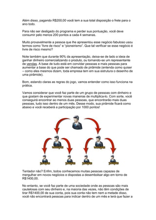 Além disso, pagando R$200,00 você tem a sua total disposição o frete para o
ano todo.

Para não ser desligado do programa e perder sua pontuação, você deve
consumir pelo menos 200 pontos a cada 4 semanas.

Muito provavelmente a pessoa que lhe apresentou esse negócio fabuloso usou
termos como “livre de risco” e “pioneirismo”. Que tal verificar se esse negócio é
livre de risco mesmo?

Note também que durante 90% da apresentação, deixa-se de lado a ideia de
ganhar dinheiro comercializando o produto, ou tornando-se um representante
de vendas. A base de tudo está em convidar pessoas e mais pessoas para
aumentar a base do que pode ser chamado de pirâmide (entenda como quiser
– como eles mesmos dizem, toda empresa tem em sua estrutura o desenho de
uma pirâmide).

Bom, estando claras as regras do jogo, vamos entender como isso funciona na
prática.

Vamos considerar que você faz parte de um grupo de pessoas com dinheiro e
que gostam de experimentar novas maneiras de multiplica-lo. Com sorte, você
conseguirá encontrar ao menos duas pessoas, que encontrarão mais duas
pessoas, tudo isso dentro de um mês. Desse modo, sua pirâmide ficará como
abaixo e você receberá a participação por 1000 pontos!




Tentador não? Enfim, todos conhecemos muitas pessoas capazes de
mergulhar em novos negócios e dispostas a desembolsar algo em torno de
R$1400,00.

No entanto, se você faz parte de uma sociedade onde as pessoas são mais
cautelosas com seu dinheiro e, na maioria das vezes, não têm condições de
tirar R$1400,00 de sua conta, pois sua conta não tem nem a metade disso,
você não encontrará pessoas para indicar dentro de um mês e terá que fazer a
 