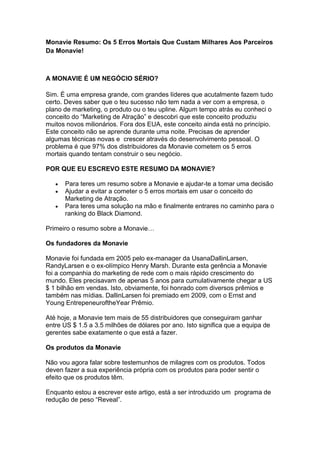Monavie Resumo: Os 5 Erros Mortais Que Custam Milhares Aos Parceiros
Da Monavie!



A MONAVIE É UM NEGÓCIO SÉRIO?

Sim. É uma empresa grande, com grandes líderes que acutalmente fazem tudo
certo. Deves saber que o teu sucesso não tem nada a ver com a empresa, o
plano de marketing, o produto ou o teu upline. Algum tempo atrás eu conheci o
conceito do “Marketing de Atração” e descobri que este conceito produziu
muitos novos milionários. Fora dos EUA, este conceito ainda está no princípio.
Este conceito não se aprende durante uma noite. Precisas de aprender
algumas técnicas novas e crescer através do desenvolvimento pessoal. O
problema é que 97% dos distribuidores da Monavie cometem os 5 erros
mortais quando tentam construir o seu negócio.

POR QUE EU ESCREVO ESTE RESUMO DA MONAVIE?

      Para teres um resumo sobre a Monavie e ajudar-te a tomar uma decisão
      Ajudar a evitar a cometer o 5 erros mortais em usar o conceito do
      Marketing de Atração.
      Para teres uma solução na mão e finalmente entrares no caminho para o
      ranking do Black Diamond.

Primeiro o resumo sobre a Monavie…

Os fundadores da Monavie

Monavie foi fundada em 2005 pelo ex-manager da UsanaDallinLarsen,
RandyLarsen e o ex-olímpico Henry Marsh. Durante esta gerência a Monavie
foi a companhia do marketing de rede com o mais rápido crescimento do
mundo. Eles precisavam de apenas 5 anos para cumulativamente chegar a US
$ 1 bilhão em vendas. Isto, obviamente, foi honrado com diversos prêmios e
também nas mídias. DallinLarsen foi premiado em 2009, com o Ernst and
Young EntrepeneuroftheYear Prêmio.

Até hoje, a Monavie tem mais de 55 distribuidores que conseguiram ganhar
entre US $ 1.5 a 3.5 milhões de dólares por ano. Isto significa que a equipa de
gerentes sabe exatamente o que está a fazer.

Os produtos da Monavie

Não vou agora falar sobre testemunhos de milagres com os produtos. Todos
deven fazer a sua experiência própria com os produtos para poder sentir o
efeito que os produtos têm.

Enquanto estou a escrever este artigo, está a ser introduzido um programa de
redução de peso “Reveal”.
 