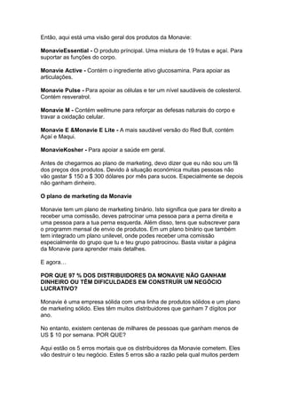 Então, aqui está uma visão geral dos produtos da Monavie:

MonavieEssential - O produto príncipal. Uma mistura de 19 frutas e açaí. Para
suportar as funções do corpo.

Monavie Active - Contém o ingrediente ativo glucosamina. Para apoiar as
articulações.

Monavie Pulse - Para apoiar as células e ter um nível saudáveis de colesterol.
Contém resveratrol.

Monavie M - Contém wellmune para reforçar as defesas naturais do corpo e
travar a oxidação celular.

Monavie E &Monavie E Lite - A mais saudável versão do Red Bull, contém
Açaí e Maqui.

MonavieKosher - Para apoiar a saúde em geral.

Antes de chegarmos ao plano de marketing, devo dizer que eu não sou um fã
dos preços dos produtos. Devido à situação económica muitas pessoas não
vão gastar $ 150 a $ 300 dólares por mês para sucos. Especialmente se depois
não ganham dinheiro.

O plano de marketing da Monavie

Monavie tem um plano de marketing binário. Isto significa que para ter direito a
receber uma comissão, deves patrocinar uma pessoa para a perna direita e
uma pessoa para a tua perna esquerda. Além disso, tens que subscrever para
o programm mensal de envio de produtos. Em um plano binário que também
tem integrado um plano unilevel, onde podes receber uma comissão
especialmente do grupo que tu e teu grupo patrocinou. Basta visitar a página
da Monavie para aprender mais detalhes.

E agora…

POR QUE 97 % DOS DISTRIBUIDORES DA MONAVIE NÃO GANHAM
DINHEIRO OU TÊM DIFICULDADES EM CONSTRUÍR UM NEGÓCIO
LUCRATIVO?

Monavie é uma empresa sólida com uma linha de produtos sólidos e um plano
de marketing sólido. Eles têm muitos distribuidores que ganham 7 dígitos por
ano.

No entanto, existem centenas de milhares de pessoas que ganham menos de
US $ 10 por semana. POR QUE?

Aqui estão os 5 erros mortais que os distribuidores da Monavie cometem. Eles
vão destruir o teu negócio. Estes 5 erros são a razão pela qual muitos perdem
 