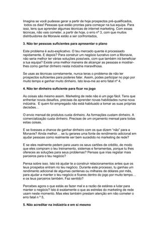 Imagina se você pudesse gerar a partir de hoje prospectos pré-qualificados,
 todos os dias! Pessoas que estão prontas para começar na tua equipa. Para
isso, tens que aprender algumas técnicas de internet marketing. Com essas
técnicas, não vais cometer, a partir de hoje, o erro nº 3, com que muitos
distribuidores da Monavie estão a ser confrontados,

3. Não ter pessoas suficientes para apresentar o plano

Este problema é auto-explicativo. O teu mercado quente é processado
rapidamente. E depois? Para construir um negócio lucrativo com a Monavie,
não seria melhor ter várias soluções possíveis, com que também irá beneficiar
a tua equipa? Existe uma melhor maneira de alcançar as pessoas e mostrar-
lhes como ganhar dinheiro nesta indústria maravilhosa.

Se usas as técnicas corretamente, nunca teras o problema de não ter
prospectos suficientes para poderes falar. Assim, podes participar no jogo por
muito tempo e ganhar muito dinheiro. Isto leva-me ao erro fatal nº 4,

4. Não ter dinheiro suficiente para ficar no jogo

As coisas são mesmo assim. Marketing de rede não é um jogo fácil. Tens que
enfrentar novos desafios, precisas de aprender novas habilidades numa nova
indústria. E quem foi empregado não está habituado a tomar as suas próprias
decisões…

O envio mensal de produtos custa dinheiro. As formações custam dinheiro. A
comercialização custa dinheiro. Precisas de um orçamento mensal para todas
estas coisas.

E se tivesses a chance de ganhar dinheiro com os que dizem “não” para a
Monavie? Ainda melhor… se tu gerares uma fonte de rendimento adicional em
ajudar pessoas como realmente ser bem sucedido no marketing de rede?

E se eles realmente pedem para usaro os seus cartões de crédito, de modo
que eles compram o teu treinamento, sistemas e ferramentas, porque tu lhes
ofereces as soluções para seus problemas? Pensas que irias registar mais
parceiros para o teu negócio?

Pensa sobre isso. Isto irá ajudar te a construir relacionamentos antes que os
teus prospetos entram no teu negócio. Durante este processo, tu ganhas um
rendimento adicional de algumas centenas ou milhares de dólares por mês,
para ajudar a manter o teu negócio e ficares dentro do jogo por muito tempo…
e os teus parceiros também. Faz sentido?

Percebes agora o que estás as fazer mal e a razão de estáres a lutar para
manter o negócio? Isto é exatamente o que as estrelas do marketing de rede
usam neste momento. Mas eles também prestam atenção em não cometer o
erro fatal n º 5,

5. Não acreditar na indústria e em si mesmo
 