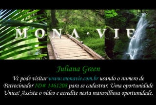 Juliana Green Vc pode visitar  www.monavie.com.br  usando o numero de Patrocinador  ID# 1461208  para se cadastrar. Uma oportunidade Unica! Assista o video e acredite nesta maravilhosa oportunidade. 