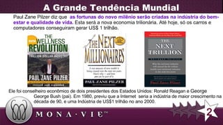A Grande Tendência Mundial Paul Zane Pilzer diz que  as fortunas do novo milênio serão criadas na indústria do bem-estar e qualidade de vida.   Esta será a nova economia trilionária. Até hoje, só os carros e computadores conseguiram gerar US$ 1 trilhão. Ele foi conselheiro econômico de dois presidentes dos Estados Unidos: Ronald Reagan e  George 2 George Bush (pai). Em 1980, previu que a Internet  seria a indústria de maior crescimento na década de 90, e uma Indústria de US$1 trilhão no ano 2000. 