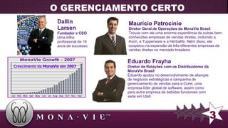 Dallin Larsen Fundador e CEO Uma trilha profissional de 16 anos de successo . Maurício Patrocínio Diretor Geral de Operações da MonaVie Brasil Trouxe com ele uma enorme experiência de outras bem conhecidas empresas de vendas diretas, incluindo a Avon, a Tupperware e a Herbalife. Além disso, ele cooperou na expansão de três diferentes empresas de vendas diretas no mercado brasileiro.  Eduardo Frayha Diretor de Relações com os Distribuidores da MonaVie Brasil Eduardo ajudou no desenvolvimento de alianças de negócios estratégicas e campanha de gerenciamento de vendas para a Corel, uma empresa líder global de software, assim como para outra empresa de bebidas funcionais com sede em Utah Crescimento da  MonaVie em 2007 3 O GERENCIAMENTO CERTO 