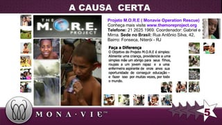 Projeto M.O.R.E ( Monavie Operation Rescue)  Conheça mais visite  www.themoreproject.org   Telefone:  21 2625 1969. Coordenador: Gabriel e Mirna.  Sede no Brasil:  Rua Antônio Silva, 42, Bairro: Fonseca, Niterói - RJ   A CAUSA  CERTA 5 