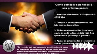 Como come ç ar seu negócio   –  seu pr ó ximo passo: 1. Tornar-se distribuidor: R$ 78 (Brasil) $ 42,90 USA 2. Comprar o produto (auto-envio) com isto voc ê  se torna ativo.  3. Afiliar uma pessoa ativa (com auto-envio) de cada lado, com isto voc ê  fica qualificado e j á  come ç a a ganhar $  4. Ajudar os patrocinados a tornarem-se STARS (terem duas pessoas ativas)   “ Se você não agir agora enquanto a explicação  está  fresca na sua mente, esta vai entrar na lista de coisas que você sempre quer fazer mas nunca fará. Provavelmente você perdera mais uma oportunidade.” Paul Clitheroe  