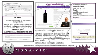 MONAVIE Formulário e Contrato de Distribuição Independente Atenção: Após o preenchimento,enviar em no máximo  15 dias  o contrato original com  1 cópia do RG, CPF e comprovantede residência  para:  CAIXA POSTAL: 55099 CEP 04733-970 Customer Service:  0800-891-5441 ( das 10h às 21h)  Email: brasil@monavie.com  (Portuguese) [email_address]   (English) Clique aqui para cadastra-se na MonaVie www.Monavie.com.br Como iniciar o seu negócio Monavie: 1) Solicite a  pessoa que convidou você o   ID   (número de identificação)  de Patrocinador ;   2) Acesse o site  www.monavie.com.br  e clique em “Cadastro”; 3) Preencha as informações solicitadas: 4) Ao finalizar,  você já está pronto para cadastrar seus amigos! 