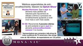 Nicolas Perricone:  Que o  açaí  é o alimento mais perfeito da natureza.pois r ejuvenece as  células e diminui o processo de envelhecimento  ajudando a você viver mais e com mais saúde.   *Apresentadora que comanda o talk-show de maior audiência da TV americana. Que atinge mais de 100 milhões  de espectadores em 132  países. 1 Médicos  especialistas de anti-envelhecimento, falaram na  Ophah S how *  : Dr OZ-  Recomenda  5 porções diárias  de anti-oxidante e que o  açaí  é  o  alimento  anti -e nvelhecimento número  1  no mundo,  
