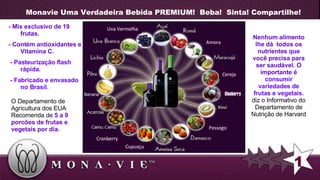 Monavie Uma Verdadeira Bebida PREMIUM!  Beba!  Sinta! Compartilhe! Nenhum alimento lhe dá   todos os nutrientes  que  você precisa para ser saudável. O importante é   consumir variedades de frutas e vegetais.  diz o Informativo do Departamento de Nutrição de Harvard   1 O Departamento de Agricultura dos EUA Recomenda de  5 a 9 porcões de frutas e vegetais por dia. - Mix exclusivo de 19 frutas. - Contém antioxidantes e Vitamina C. -  Pasteurização flash rápida. - Fabricado e envasado no Brasil. 