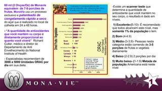 Existe um  scanner teste  que determina a quantidade de antioxidante que você mantém no seu corpo, o resultado é dado em níveis. 1) Excelente-( 5-10)- É recomendado que todos alcancem este nível, mas  somente 1% da população  o tem.  2) Bom -(4-4.9)  3) Médio -(3-3.9)- Pessoas nesta categoria estão comendo . de  3-5 porções  de frutas e vegetais diariamente  4) Baixo  (2-2.9) 2 porções por dia 5) Muito baixo- ( 1-1.9)  Metade da população  Americana está neste nível   -  “A quantidade de antioxidantes que você  mantém   no  corpo é diretamente proporcional ao quanto você viverá”   Richard Cutler, m édico  e diretor do Departamento de Anti Envelhecimento do National Institute of Health  - Especialistas recomendam de  3000 a 5000 Unidades ORAC por dia  em sua dieta. 1 60 ml (2 Onças/Oz) de Monavie equivalem  de 7-9 porcões de frutas.   MonaVie  usa um  processo exclusivo e  patenteado de congelamento rápido a seco  do açaí  que é r ealizado no local da colheita em 24 a 48 horas. 