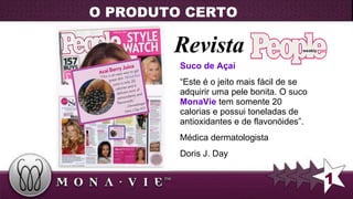 Revista Suco de Açaí “ Este  é  o jeito mais fácil de se adquirir uma pele bonita. O suco  MonaVie  tem somente 20 calorias e possui toneladas de antioxidantes e de  flavonóides ”. M é dica dermatologista  Doris J. Day 1 O PRODUTO CERTO 