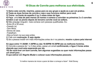     1) Salve este convite, imprima, passe para os seu grupo e ajude-os a por em pratica. 2) Teste as duas formas de convite e veja o que funciona melhor para você. 3) Treine  na frente do espelho 2 ou 3 vezes antes de ligar. 4) Faça   uma  lista de pelo menos 25 nomes e comece a convidar os primeiros 2 a 3 convites tendem a ser os piores depois do terceiro convite você se soltara. 5)  Não prejulge ninguém    mais comece com pessoas qualificadas. Ex- -Entre 25 e 50 anos. -Casado (a) -Tem filhos. -Donos de casa. -Trabalham. -Eles ja foram na sua casa antes.  6) Fale com  motivação. E seja  rápido     7)  Se a pessoa insistir em mais informações antes de ir na palestra,  mostre o plano pela internet   8) Ligue entre 11:30AM -1:30PM ou das 18:00PM-19:30PM são os melhores horários. 9) Convide a pessoa de 1 a 3 dias antes, passe um email  confirmando, e ligue 3 horas antes dizendo que você esta esperando por ele.  10) Se você tiver um bom convite, tem algumas sugestões ou quer mais informações passe um email para ....   O que estiver em  Negrito Mudar  e colocar suas informações pessoais.      “ A melhor maneira de iniciar e parar de falar e começar a fazer”  Walt Disney   10 Dicas de Convite para melhoras sua efetividade. 6 