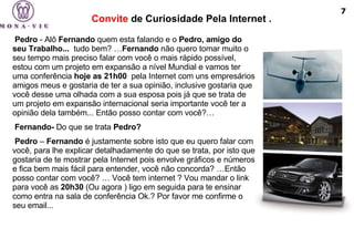 Convite  de Curiosidade Pela Internet . Pedro  - Alô  Fernando  quem esta falando e o  Pedro, amigo do seu Trabalho...   tudo bem? … Fernando  não quero tomar muito o seu tempo mais preciso falar com você o mais rápido possível, estou com um projeto em expansão a nível Mundial e vamos ter uma conferência  hoje as 21h00   pela Internet com uns empresários amigos meus e gostaria de ter a sua opinião, inclusive gostaria que você desse uma olhada com a sua esposa pois já que se trata de um projeto em expansão internacional seria importante você ter a opinião dela também... Então posso contar com você?…   Fernando-  Do que se trata  Pedro?     Pedro  –  Fernando  é justamente sobre isto que eu quero falar com você, para lhe explicar detalhadamente do que se trata, por isto que gostaria de te mostrar pela Internet pois envolve gráficos e números e fica bem mais fácil para entender, você não concorda? …Então posso contar com você? … Você tem internet ? Vou mandar o link para você as  20h30  (Ou agora ) ligo em seguida para te ensinar como entra na sala de conferência Ok.? Por favor me confirme o seu email... 7 