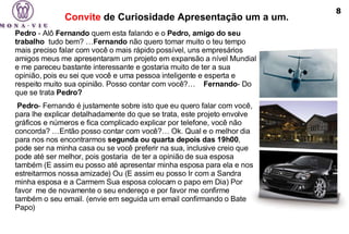 Convite  de Curiosidade Apresentação um a um.   Pedro  - Alô  Fernando  quem esta falando e o  Pedro, amigo do seu trabalho   tudo bem? … Fernando  não quero tomar muito o teu tempo mais preciso falar com você o mais rápido possível, uns empresários amigos meus me apresentaram um projeto em expansão a nível Mundial e me pareceu bastante interessante e gostaria muito de ter a sua opinião, pois eu sei que você e uma pessoa inteligente e esperta e respeito muito sua opinião. Posso contar com você?…    Fernando - Do que se trata  Pedro?     Pedro - Fernando é justamente sobre isto que eu quero falar com você, para lhe explicar detalhadamente do que se trata, este projeto envolve gráficos e números e fica complicado explicar por telefone, você não concorda? …Então posso contar com você?… Ok. Qual e o melhor dia para nos nos encontrarmos  segunda ou quarta depois das 19h00 , pode ser na minha casa ou se você preferir na sua, inclusive creio que pode até ser melhor, pois gostaria  de ter a opinião de sua esposa também (E assim eu posso até apresentar minha esposa para ela e nos estreitarmos nossa amizade) Ou (E assim eu posso Ir com a Sandra minha esposa e a Carmem Sua esposa colocam o papo em Dia) Por favor  me de novamente o seu endereço e por favor me confirme também o seu email. (envie em seguida um email confirmando o Bate Papo) 8 