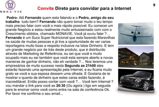 Convite  Direto para convidar para a Internet   Pedro - Alô  Fernando  quem esta falando e o  Pedro, amigo do seu trabalho   tudo bem?  Fernando  não quero tomar muito o teu tempo mais preciso falar com você o mais rápido possível. Eu comecei um grande Negócio e estou realmente muito entusiasmado com com o Crescimento obtidos, chamado MONAVIE, Você já ouviu falar ?…  Fernando  é um Suco Super Nutricional que esta fazendo Maravilhas na saúde de muitas pessoas e já tive a oportunidade de ver varias reportagens muito boas a respeito inclusive na Istoe Dinheiro. E tem um grande negócio por de trás deste produto, que é distribuído através de Marketing de Referência, eu sei que você e muito ocupado mais eu sei também que você esta sempre aberto a novas maneiras de ganhar dinheiro, não eh verdade ?… Nos teremos uns empresários de muito sucesso nesta  Segunda as 21h00  eles estarão fazendo uma apresentação pela Internet, e eu ficaria muito grato se você e sua esposa dessem uma olhada. E Gostaria de te mostrar o quanto de dinheiro que estes caras estão fazendo, é inacreditável. Então posso contar com você ?… Você tem Internet ? vou mandar o link para você as  20:30  (Ou agora ) ligo em seguida para te ensinar como você como entra na sala de conferência Ok. Por favor me confirme o seu email... 9 