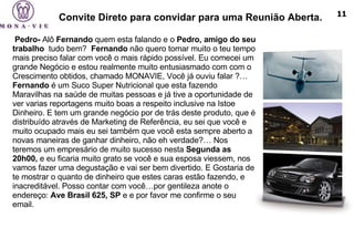 Convite Direto para convidar para uma Reunião Aberta.   Pedro-  Alô  Fernando  quem esta falando e o  Pedro, amigo do seu trabalho   tudo bem?  Fernando  não quero tomar muito o teu tempo mais preciso falar com você o mais rápido possível. Eu comecei um grande Negócio e estou realmente muito entusiasmado com com o Crescimento obtidos, chamado MONAVIE, Você já ouviu falar ?…  Fernando  é um Suco Super Nutricional que esta fazendo Maravilhas na saúde de muitas pessoas e já tive a oportunidade de ver varias reportagens muito boas a respeito inclusive na Istoe Dinheiro. E tem um grande negócio por de trás deste produto, que é distribuído através de Marketing de Referência, eu sei que você e muito ocupado mais eu sei também que você esta sempre aberto a novas maneiras de ganhar dinheiro, não eh verdade?… Nos teremos um empresário de muito sucesso nesta  Segunda as 20h00,  e eu ficaria muito grato se você e sua esposa viessem, nos vamos fazer uma degustação e vai ser bem divertido. E Gostaria de te mostrar o quanto de dinheiro que estes caras estão fazendo, e inacreditável. Posso contar com você…por gentileza anote o endereço:  Ave Brasil 625, SP  e e por favor me confirme o seu email. 11 