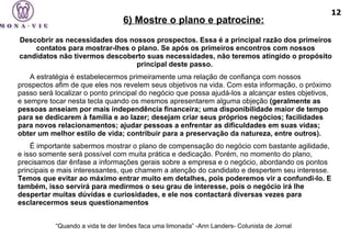Descobrir as necessidades dos nossos prospectos. Essa é a principal razão dos primeiros contatos para mostrar-lhes o plano. Se após os primeiros encontros com nossos candidatos não tivermos descoberto suas necessidades, não teremos atingido o propósito principal deste passo.  A estratégia é estabelecermos primeiramente uma relação de confiança com nossos prospectos afim de que eles nos revelem seus objetivos na vida. Com esta informação, o próximo passo será localizar o ponto principal do negócio que possa ajudá-los a alcançar estes objetivos, e sempre tocar nesta tecla quando os mesmos apresentarem alguma objeção  (geralmente as pessoas anseiam por mais independência financeira; uma disponibilidade maior de tempo para se dedicarem à família e ao lazer; desejam criar seus próprios negócios; facilidades para novos relacionamentos; ajudar pessoas a enfrentar as dificuldades em suas vidas; obter um melhor estilo de vida; contribuir para a preservação da natureza, entre outros). É importante sabermos mostrar o plano de compensação do negócio com bastante agilidade, e isso somente será possível com muita prática e dedicação. Porém, no momento do plano, precisamos dar ênfase a informações gerais sobre a empresa e o negócio, abordando os pontos principais e mais interessantes, que chamem a atenção do candidato e despertem seu interesse.  Temos que evitar ao máximo entrar muito em detalhes, pois poderemos vir a confundi-lo. E também, isso servirá para medirmos o seu grau de interesse, pois o negócio irá lhe despertar muitas dúvidas e curiosidades, e ele nos contactará diversas vezes para esclarecermos seus questionamentos “ Quando a vida te der limões faca uma limonada” -Ann Landers- Colunista de Jornal   6) Mostre o plano e patrocine: 12 