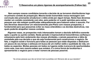    Nem sempre nossos candidatos tomarão a decisão de se tornarem distribuidores logo no primeiro contato de prospecção. Mesmo tendo transmitido nossa mensagem com convicção eles precisarão amadurecer a idéia ainda por algum tempo. Nesta fase devemos manter um contato consistente com eles, pois poderão vir a pedir opiniões para outras pessoas que não estejam qualificadas adequadamente para tratarem sobre o assunto. Por isto Devemos desenvolver um relacionamento pós-Plano com nossos prospectos, é fundamental para que possamos evitar os maus entendidos e as dúvidas destrutivas, nas quais poderão atrapalhar nossos contatos.  Algumas vezes, os prospectos mais interessados tomam a decisão definitiva somente após o quarto ou quinto contato. Neste período é imprescindível transmitirmos confiança e entusiasmo pelo bom andamento das nossas atividades, e jamais passarmos a idéia de ansiedade pela sua decisão e que ela seja fundamental para construirmos o negócio. De fato, o negócio existe e funciona para todas as pessoas que estão dispostas a dedicarem um pouco do seu tempo e esforços em busca de um melhor estilo e qualidade de vida, em todos os aspectos. Muitas pessoas em todos os lugares estão à procura de oportunidades como esta, mas nem mesmo sabem que existem. E a única forma de localizá-las é apresentando o negócio para o maior número de pessoas possível. “ As únicas pessoas que não se tornam bem-sucedidas com Monavie são as que desistem”   7) Desenvolva um plano rigoroso de acompanhamento (Follow Up): 13 