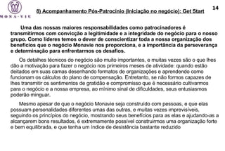    Uma das nossas maiores responsabilidades como patrocinadores é transmitirmos com convicção a legitimidade e a integridade do negócio para o nosso grupo. Como líderes temos o dever de conscientizar toda a nossa organização dos benefícios que o negócio Monavie nos proporciona, e a importância da perseverança e determinação para enfrentarmos os desafios.  Os detalhes técnicos do negócio são muito importantes, e muitas vezes são o que lhes dão a motivação para fazer o negócio nos primeiros meses de atividade: quando estão deitados em suas camas desenhando formatos de organizações e aprendendo como funcionam os cálculos do plano de compensação. Entretanto, se não formos capazes de lhes transmitir os sentimentos de gratidão e compromisso que é necessário cultivarmos para o negócio e a nossa empresa, ao mínimo sinal de dificuldades, seus entusiasmos poderão minguar.  Mesmo apesar de que o negócio Monavie seja construído com pessoas, e que elas possuam personalidades diferentes umas das outras, e muitas vezes imprevisíveis, seguindo os princípios do negócio, mostrando seus benefícios para as elas e ajudando-as a alcançarem bons resultados, é extremamente possível construirmos uma organização forte e bem equilibrada, e que tenha um índice de desistência bastante reduzido 8) Acompanhamento Pós-Patrocínio (Iniciação no negócio): Get Start 14 