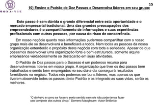    Este passo é sem dúvida o grande diferencial entre esta oportunidade e o mercado empresarial tradicional. Uma das grandes preocupações dos empreendedores é o compartilhamento de informações e suas experiências profissionais com outras pessoas, por causa do risco de concorrência.  Em nosso negócio quanto mais informações pudermos compartilhar com o nosso grupo mais ele se desenvolverá e beneficiará a todos. Nem todas as pessoas da nossa organização entenderão o propósito deste negócio com toda a seriedade. Apesar de que possamos desenvolver uma organização forte e bem estruturada, somente alguns empresários verdadeiramente se destacarão em suas atividades. O Padrão de Dez passos para o Sucesso é um poderoso recurso para desenvolvermos líderes em nosso grupo. A organização que tiver os dez passos bem trabalhados e sendo bem empregados no seu dia-a-dia conseguirá resultados formidáveis no negócio. Todos nós podemos ser bons líderes, mas apenas os que tiverem absorvido todos os passos deste Padrão e os integrado as suas vidas, serão os melhores.  “ O dinheiro e como se fosse o sexto sentido sem ele não poderíamos fazer uso complete dos outros cinco.”  Somerst Maughaam- Autor Britânico   10) Ensine o Padrão de Dez Passos e Desenvolva líderes em seu grupo: 15 