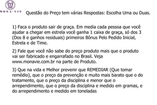 1) Faca o produto sair de graça. Em media cada pessoa que você ajudar a chegar em estrela você ganha 1 caixa de graça, só dos 3 (Dos 8 e ganhos residuais) primeiros Bônus Pelo Pedido Inicial, Estrela e de Time. 2) Fale que você não sabe do preço produto mais que o produto vai ser fabricado e engarrafado no Brasil. Veja www.monavie.com.br na parte de Produto.  3) Que na vida e Melhor prevenir que REMEDIAR (Que tomar remédio), que o preço da prevenção e muito mais barato que o do tratamento, que o preço da disciplina e menor que o arrependimento, que o preço da disciplina e medido em gramas, e do arrependimento e medido em toneladas  Questão do Preço tem várias Respostas: Escolha Uma ou Duas.  