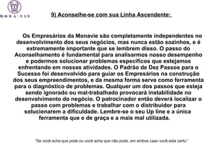Os Empresários da Monavie são completamente independentes no desenvolvimento dos seus negócios, mas nunca estão sozinhos, e é extremamente importante que se lembrem disso. O passo do Aconselhamento é fundamental para analisarmos nosso desempenho e podermos solucionar problemas específicos que estejamos enfrentando em nossas atividades. O Padrão de Dez Passos para o Sucesso foi desenvolvido para guiar os Empresários na construção dos seus empreendimentos, e da mesma forma serve como ferramenta para o diagnóstico de problemas. Qualquer um dos passos que esteja sendo ignorado ou mal-trabalhado provocará instabilidade no desenvolvimento do negócio. O patrocinador então deverá localizar o passo com problemas e trabalhar com o distribuidor para solucionarem a dificuldade. Lembre-se o seu Up line e a  única  ferramenta que e de graça e a mais mal utilizada.  “ Se você acha que pode ou você acha que não pode, em ambos caso você esta certo.”   9) Aconselhe-se com sua Linha Ascendente:  