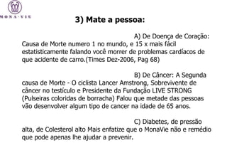 A) De Doença de Coração: Causa de Morte numero 1 no mundo, e 15 x mais fácil estatisticamente falando você morrer de problemas cardíacos de que acidente de carro.(Times Dez-2006, Pag 68) B) De Câncer: A Segunda causa de Morte - O ciclista Lancer Amstrong, Sobrevivente de câncer no testículo e Presidente da Fundação LIVE STRONG (Pulseiras coloridas de borracha) Falou que metade das pessoas vão desenvolver algum tipo de cancer na idade de 65 anos. C) Diabetes, de pressão alta, de Colesterol alto Mais enfatize que o MonaVie não e remédio que pode apenas lhe ajudar a prevenir.  3) Mate a pessoa: 