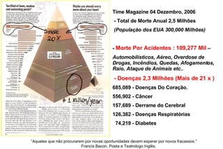 Time Magazine 04 Dezembro, 2006   - Total de Morte Anual 2,5 Milhões (População dos EUA 300,000 Milhões)    -  Morte Por Acidentes :   109,277 Mil  –  Automobilísticos, Aéreo, Overdose de Drogas, Incêndios, Quedas, Afogamentos, Raio, Ataque de Animais etc..   - Doenças 2,3 Milhões (Mais de 21 x ) 685,089 - Doenças Do Coração. 556,902 - Câncer  157,689 - Derrame do Cerebral  126,382 - Doenças Respiratórias 74,219 - Diabetes “ Aqueles que não procurarem por novas oportunidades devem esperar por novos fracassos.”  Francis Bacon, Poeta e Teatrologo Inglês.   