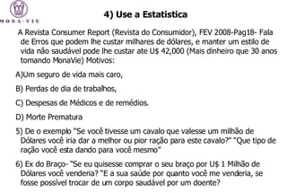 A Revista Consumer Report (Revista do Consumidor), FEV 2008-Pag18- Fala de Erros que podem lhe custar milhares de dólares, e manter um estilo de vida não saudável pode lhe custar ate U$ 42,000 (Mais dinheiro que 30 anos tomando MonaVie) Motivos:  A)Um seguro de vida mais caro,  B) Perdas de dia de trabalhos, C) Despesas de Médicos e de remédios. D) Morte Prematura  5) De o exemplo “Se você tivesse um cavalo que valesse um milhão de Dólares você iria dar a melhor ou pior ração para este cavalo?” “Que tipo de ração você esta dando para você mesmo”  6) Ex do Braço- “Se eu quisesse comprar o seu braço por U$ 1 Milhão de Dólares você venderia? “E a sua saúde por quanto você me venderia, se fosse possível trocar de um corpo saudável por um doente? 4)   Use a Estatistica 