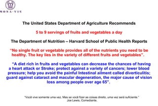The United States Department of Agriculture Recommends   5 to 9 servings of fruits and vegetables a day   The Department of Nutrition – Harvard School of Public Health Reports   “ No single fruit or vegetable provides all of the nutrients you need to be healthy. The key lies in the variety of different fruits and vegetables”.         “ A diet rich in fruits and vegetables can decrease the chances of having a heart attack or Stroke; protect against a variety of cancers; lower blood pressure; help you avoid the painful Intestinal ailment called diverticulitis; guard against cataract and macular degeneration, the major cause of vision loss among people over age 65”.  “ Você vive somente uma vez. Mas se você fizer as coisas direito, uma vez será suficiente.”  Joe Lewis, Comediante.   
